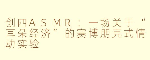 创四ASMR:一场关于“耳朵经济”的赛博朋克式情动实验