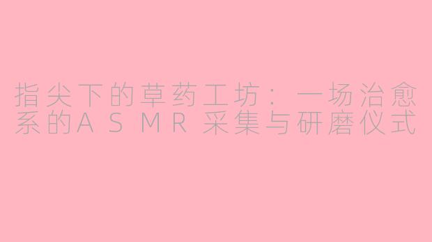 指尖下的草药工坊:一场治愈系的ASMR采集与研磨仪式