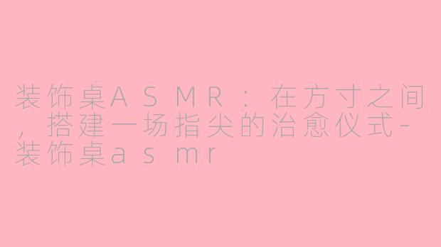 装饰桌ASMR:在方寸之间,搭建一场指尖的治愈仪式-装饰桌asmr