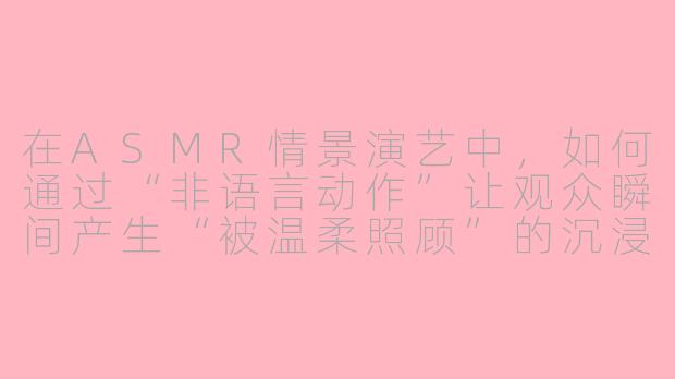 在ASMR情景演艺中,如何通过“非语言动作”让观众瞬间产生“被温柔照顾”的沉浸感?-asmr情景演艺