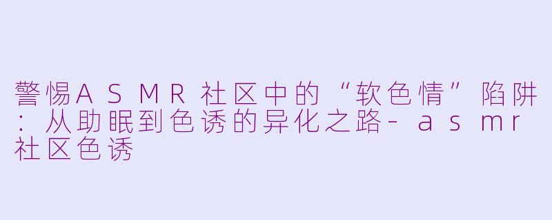 警惕ASMR社区中的“软色情”陷阱:从助眠到色诱的异化之路-asmr社区色诱