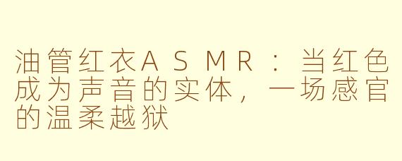 油管红衣ASMR:当红色成为声音的实体,一场感官的温柔越狱