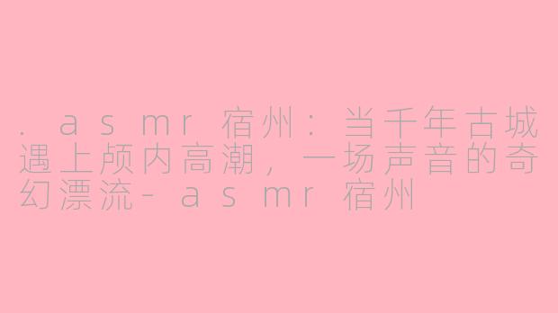 .asmr宿州:当千年古城遇上颅内高潮,一场声音的奇幻漂流-asmr宿州