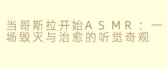 当哥斯拉开始ASMR:一场毁灭与治愈的听觉奇观