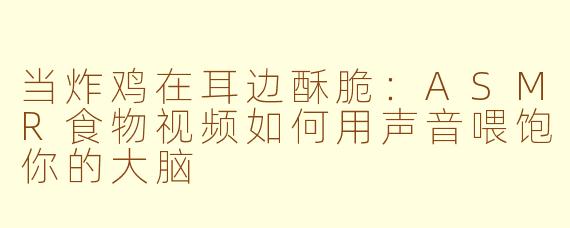 当炸鸡在耳边酥脆:ASMR食物视频如何用声音喂饱你的大脑