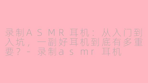 录制ASMR耳机：从入门到入坑，一副好耳机到底有多重要？-录制asmr耳机