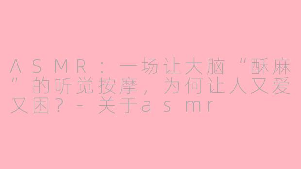 ASMR:一场让大脑“酥麻”的听觉按摩,为何让人又爱又困?-关于asmr