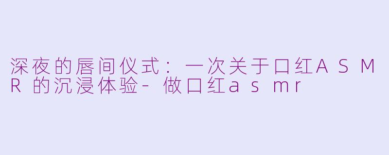 深夜的唇间仪式:一次关于口红ASMR的沉浸体验-做口红asmr