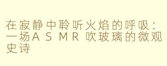在寂静中聆听火焰的呼吸：一场ASMR吹玻璃的微观史诗
