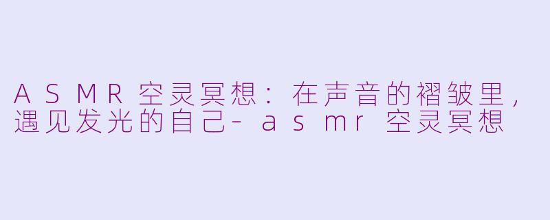 ASMR空灵冥想:在声音的褶皱里,遇见发光的自己-asmr空灵冥想