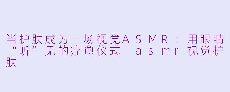 当护肤成为一场视觉ASMR:用眼睛“听”见的疗愈仪式-asmr视觉护肤