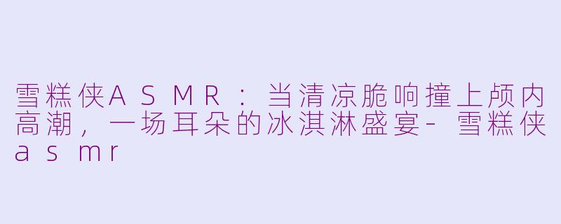 雪糕侠ASMR:当清凉脆响撞上颅内高潮,一场耳朵的冰淇淋盛宴-雪糕侠asmr