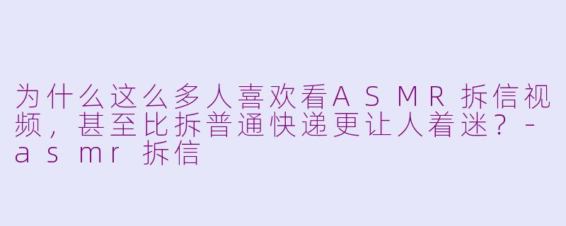 为什么这么多人喜欢看ASMR拆信视频,甚至比拆普通快递更让人着迷?-asmr拆信