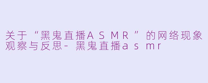 关于“黑鬼直播ASMR”的网络现象观察与反思-黑鬼直播asmr