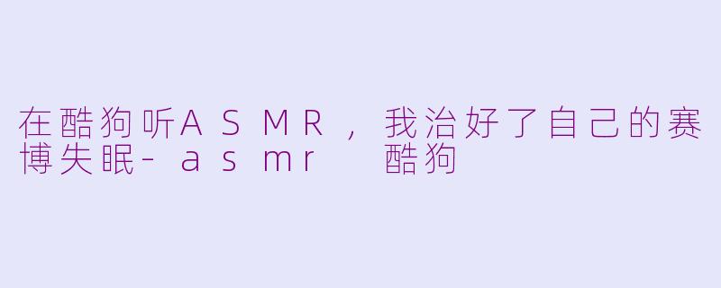 在酷狗听ASMR，我治好了自己的赛博失眠-asmr 酷狗