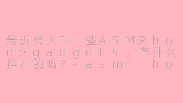最近想入手一些ASMRhomegadgets，有什么推荐的吗？-asmr home gadgets