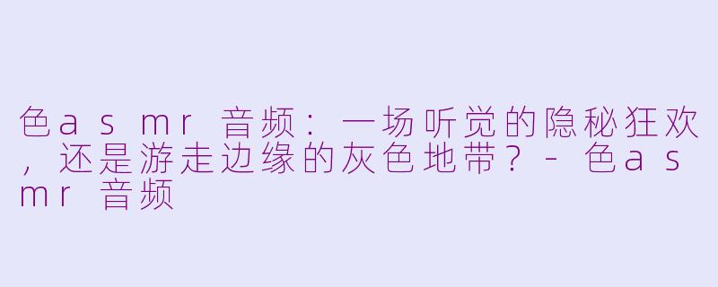 色asmr音频:一场听觉的隐秘狂欢,还是游走边缘的灰色地带?-色asmr音频