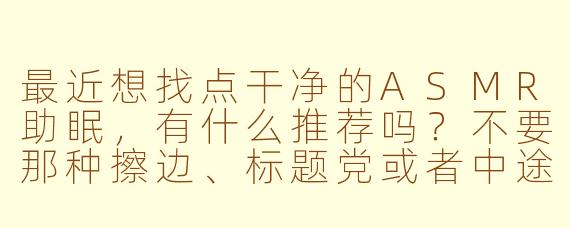 最近想找点干净的ASMR助眠，有什么推荐吗？不要那种擦边、标题党或者中途突然大声吓人的。