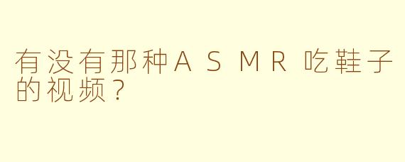 有没有那种ASMR吃鞋子的视频？