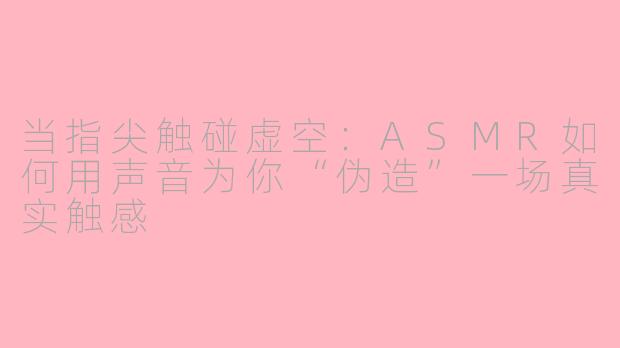 当指尖触碰虚空：ASMR如何用声音为你“伪造”一场真实触感