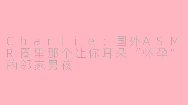 Charlie:国外ASMR圈里那个让你耳朵“怀孕”的邻家男孩
