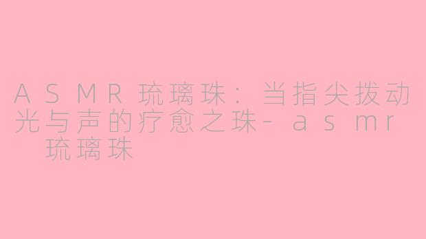ASMR琉璃珠:当指尖拨动光与声的疗愈之珠-asmr 琉璃珠