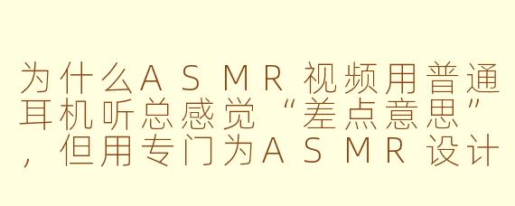为什么ASMR视频用普通耳机听总感觉“差点意思”,但用专门为ASMR设计的耳机就能听到更多细节?
