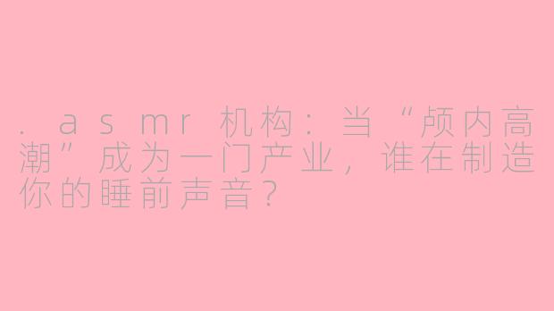.asmr机构:当“颅内高潮”成为一门产业,谁在制造你的睡前声音?