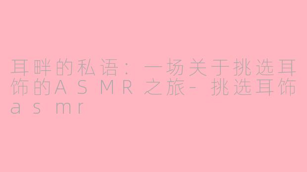 耳畔的私语:一场关于挑选耳饰的ASMR之旅-挑选耳饰asmr