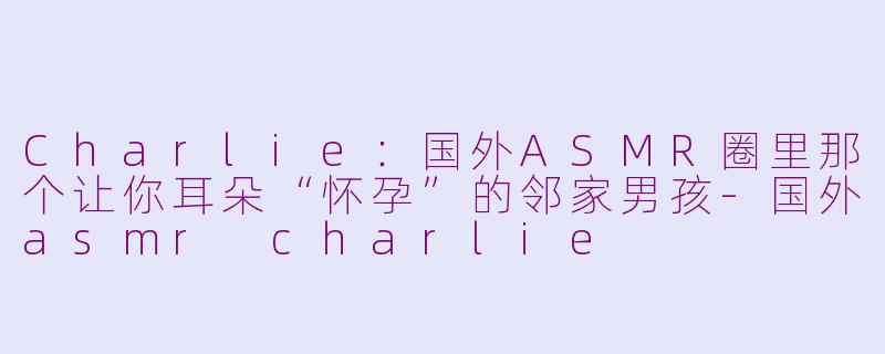 Charlie:国外ASMR圈里那个让你耳朵“怀孕”的邻家男孩-国外asmr charlie