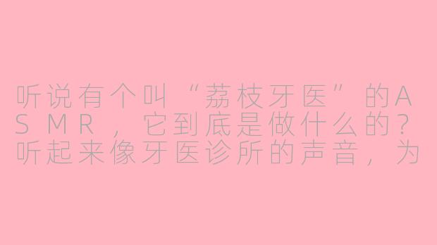 听说有个叫“荔枝牙医”的ASMR,它到底是做什么的?听起来像牙医诊所的声音,为什么有人喜欢听?