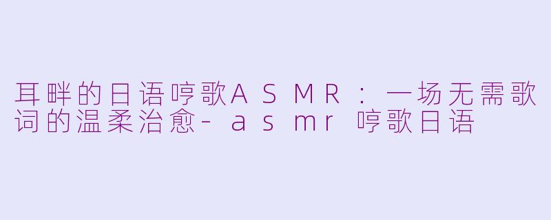 耳畔的日语哼歌ASMR:一场无需歌词的温柔治愈-asmr哼歌日语