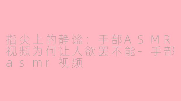 指尖上的静谧:手部ASMR视频为何让人欲罢不能-手部asmr视频