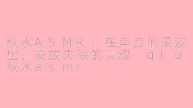 秋水ASMR:在声音的柔波里,安放失眠的灵魂-qiu秋水asmr