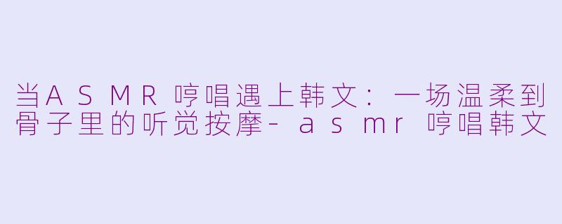 当ASMR哼唱遇上韩文:一场温柔到骨子里的听觉按摩-asmr哼唱韩文