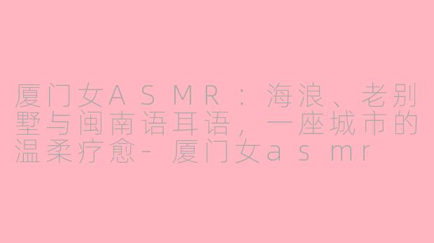 厦门女ASMR:海浪、老别墅与闽南语耳语,一座城市的温柔疗愈-厦门女asmr