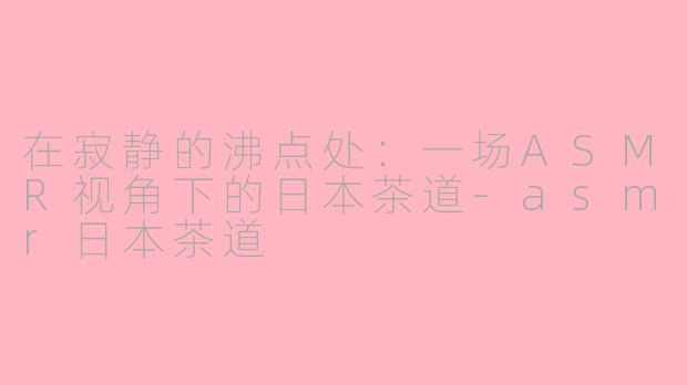 在寂静的沸点处:一场ASMR视角下的日本茶道-asmr日本茶道