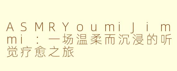 ASMRYoumiJimmi:一场温柔而沉浸的听觉疗愈之旅