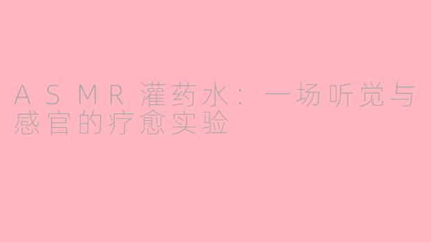 ASMR灌药水:一场听觉与感官的疗愈实验