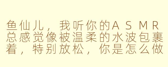 鱼仙儿，我听你的ASMR总感觉像被温柔的水波包裹着，特别放松，你是怎么做到让声音这么有“仙气”的呀？