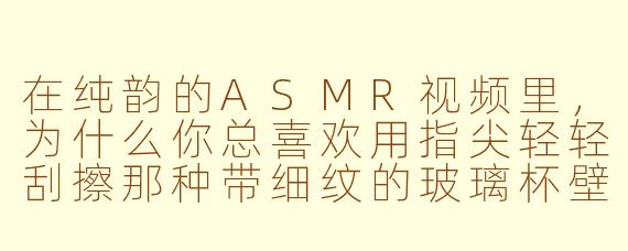 在纯韵的ASMR视频里,为什么你总喜欢用指尖轻轻刮擦那种带细纹的玻璃杯壁,而不是直接用指甲敲击?