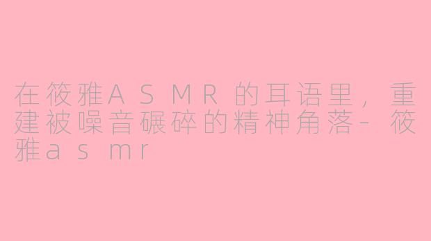 在筱雅ASMR的耳语里,重建被噪音碾碎的精神角落-筱雅asmr