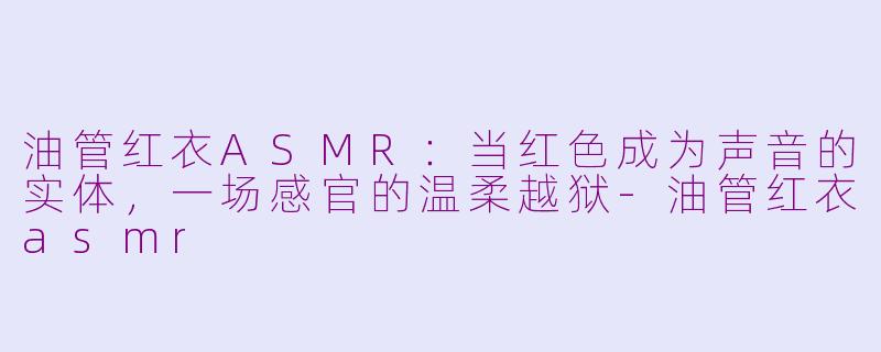 油管红衣ASMR:当红色成为声音的实体,一场感官的温柔越狱-油管红衣asmr