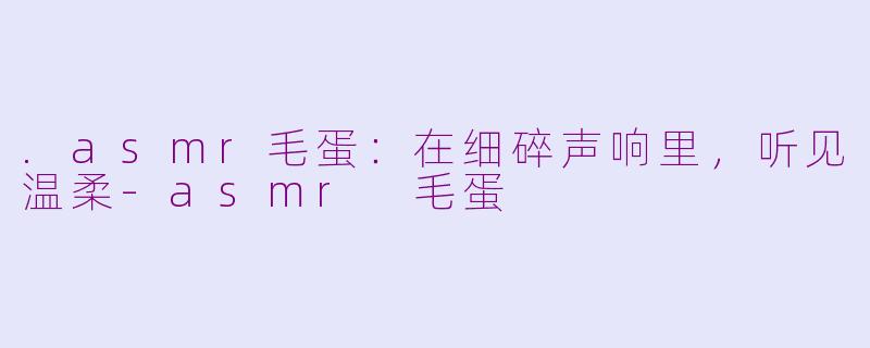 .asmr毛蛋:在细碎声响里,听见温柔-asmr 毛蛋