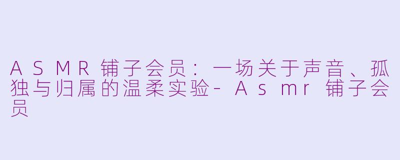 ASMR铺子会员:一场关于声音、孤独与归属的温柔实验-Asmr铺子会员