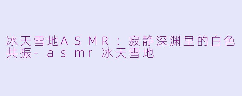 冰天雪地ASMR:寂静深渊里的白色共振-asmr冰天雪地