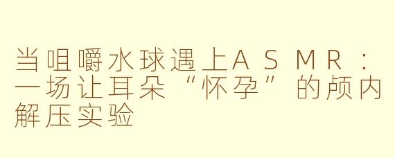 当咀嚼水球遇上ASMR:一场让耳朵“怀孕”的颅内解压实验