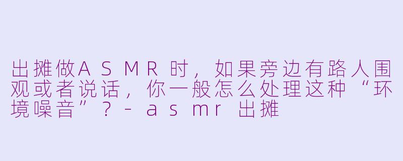 出摊做ASMR时,如果旁边有路人围观或者说话,你一般怎么处理这种“环境噪音”?-asmr出摊