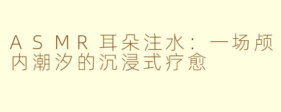 ASMR耳朵注水:一场颅内潮汐的沉浸式疗愈