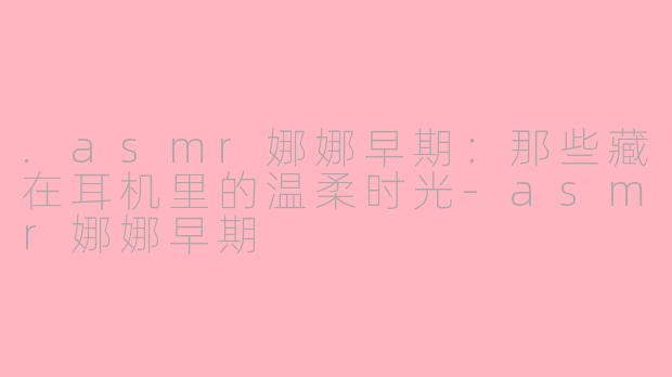 .asmr娜娜早期:那些藏在耳机里的温柔时光-asmr娜娜早期